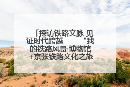 探访铁路文脉 见证时代跨越——“我的铁路风景·博物馆+京张铁路文化之旅”活动在京启动